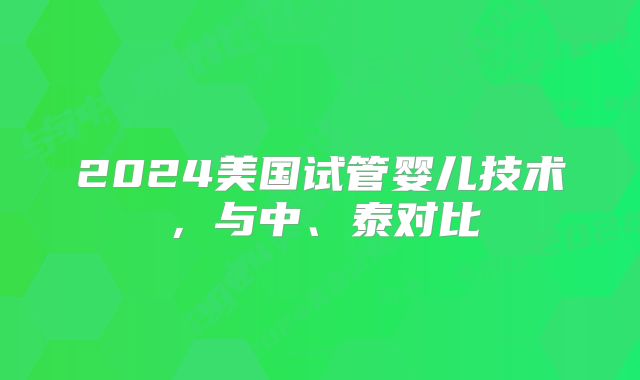 2024美国试管婴儿技术,与中、泰对比