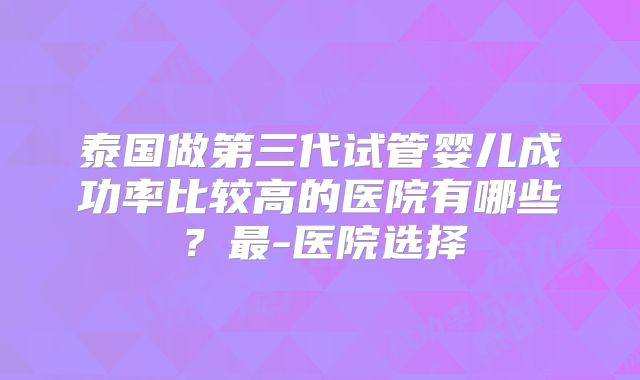 泰国做第三代试管婴儿成功率比较高的医院有哪些？最-医院选择