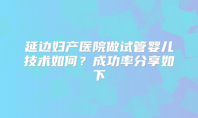 延边妇产医院做试管婴儿技术如何？成功率分享如下