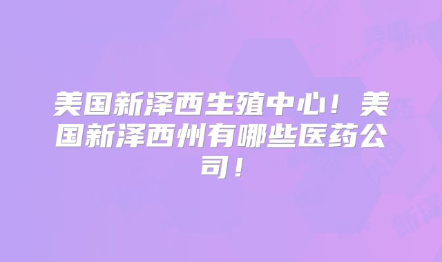 美国新泽西生殖中心！美国新泽西州有哪些医药公司！