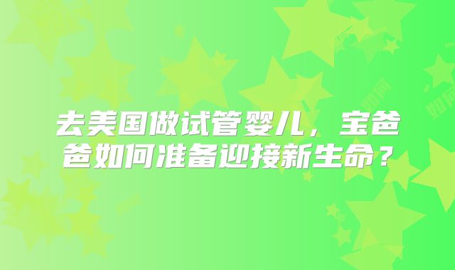 去美国做试管婴儿，宝爸爸如何准备迎接新生命？
