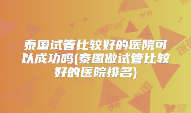 泰国试管比较好的医院可以成功吗(泰国做试管比较好的医院排名)