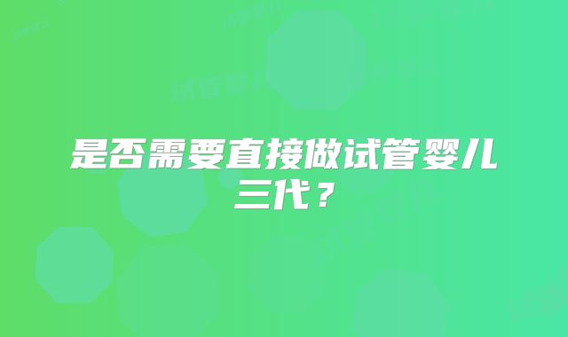 是否需要直接做试管婴儿三代?