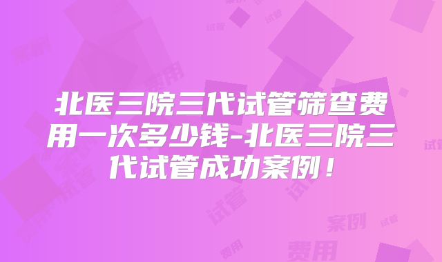 北医三院三代试管筛查费用一次多少钱-北医三院三代试管成功案例！