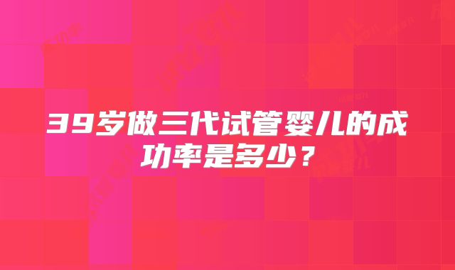 39岁做三代试管婴儿的成功率是多少？