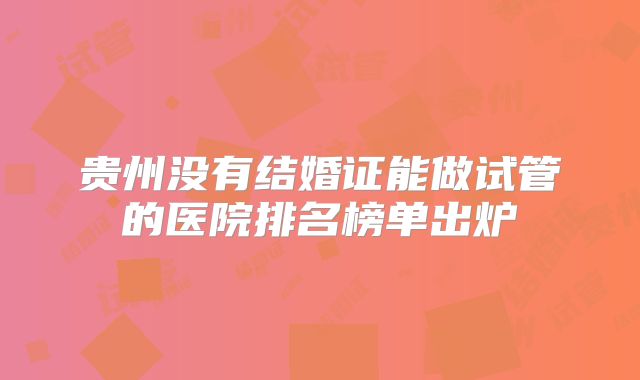贵州没有结婚证能做试管的医院排名榜单出炉