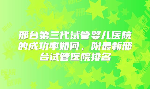 邢台第三代试管婴儿医院的成功率如何，附最新邢台试管医院排名