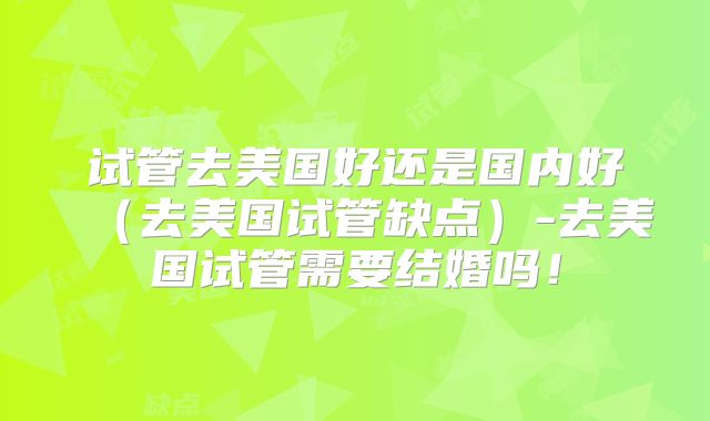 试管去美国好还是国内好（去美国试管缺点）-去美国试管需要结婚吗！