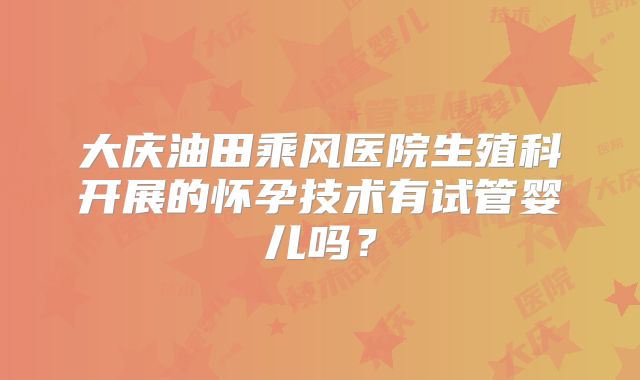 大庆油田乘风医院生殖科开展的怀孕技术有试管婴儿吗?