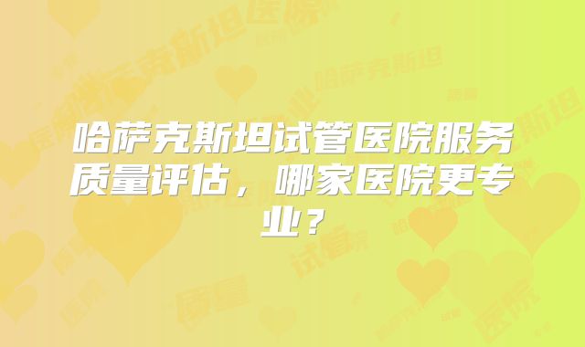 哈萨克斯坦试管医院服务质量评估，哪家医院更专业？