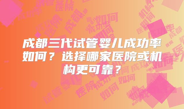 成都三代试管婴儿成功率如何？选择哪家医院或机构更可靠？