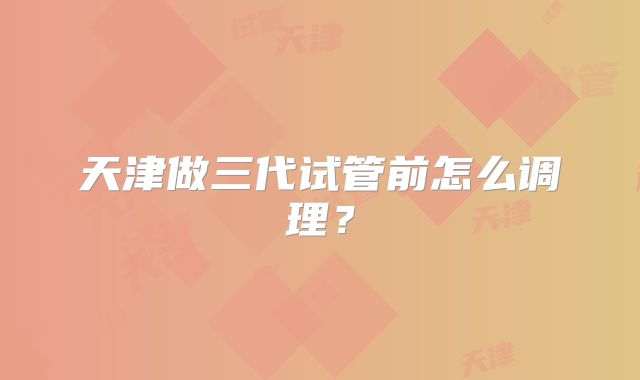 天津做三代试管前怎么调理?