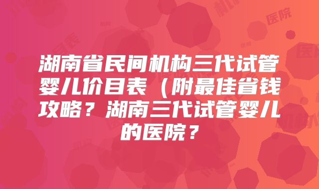 湖南省民间机构三代试管婴儿价目表（附最佳省钱攻略？湖南三代试管婴儿的医院？
