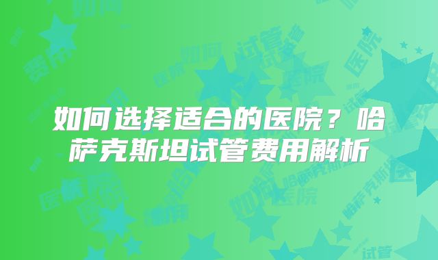 如何选择适合的医院？哈萨克斯坦试管费用解析