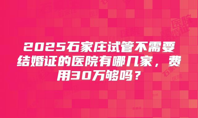 2025石家庄试管不需要结婚证的医院有哪几家,费用30万够吗?