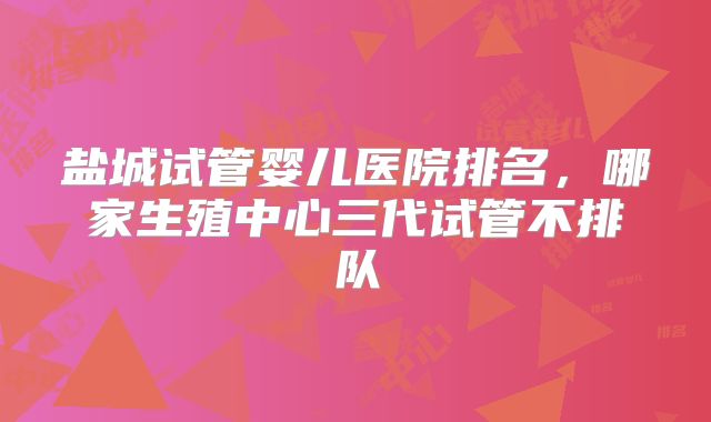 盐城试管婴儿医院排名，哪家生殖中心三代试管不排队