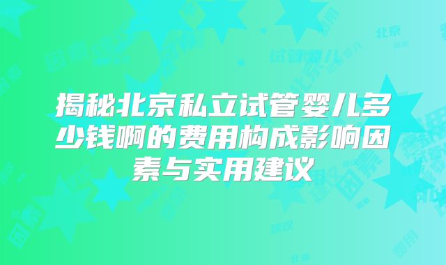 揭秘北京私立试管婴儿多少钱啊的费用构成影响因素与实用建议