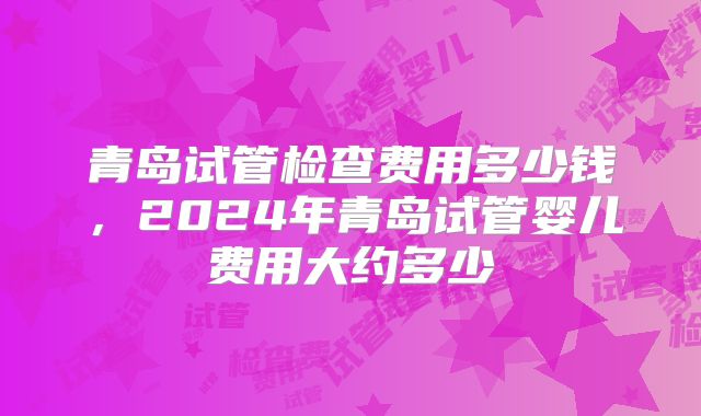 青岛试管检查费用多少钱，2024年青岛试管婴儿费用大约多少