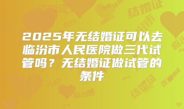 2025年无结婚证可以去临汾市人民医院做三代试管吗？无结婚证做试管的条件