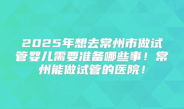 2025年想去常州市做试管婴儿需要准备哪些事！常州能做试管的医院！