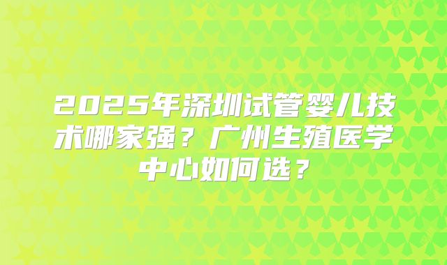 2025年深圳试管婴儿技术哪家强？广州生殖医学中心如何选？