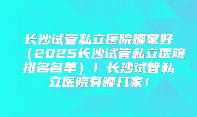 长沙试管私立医院哪家好（2025长沙试管私立医院排名名单）！长沙试管私立医院有哪几家！
