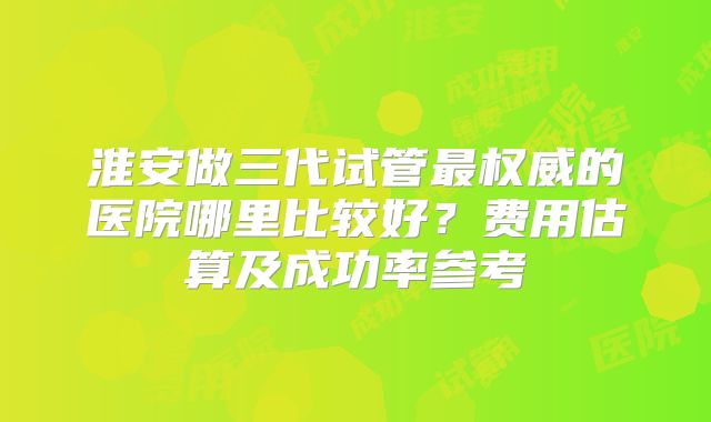 淮安做三代试管最权威的医院哪里比较好？费用估算及成功率参考