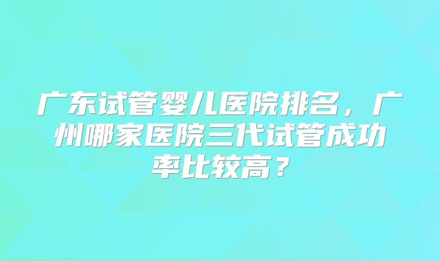广东试管婴儿医院排名，广州哪家医院三代试管成功率比较高？