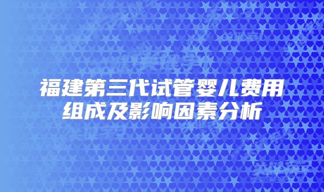 福建第三代试管婴儿费用组成及影响因素分析