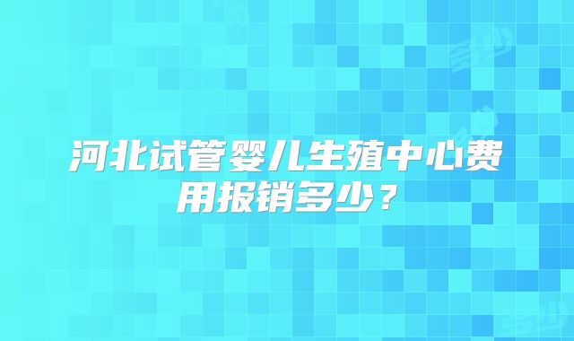 河北试管婴儿生殖中心费用报销多少？