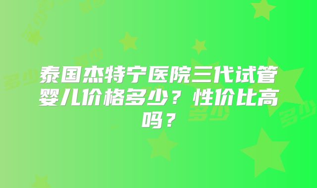 泰国杰特宁医院三代试管婴儿价格多少?性价比高吗?