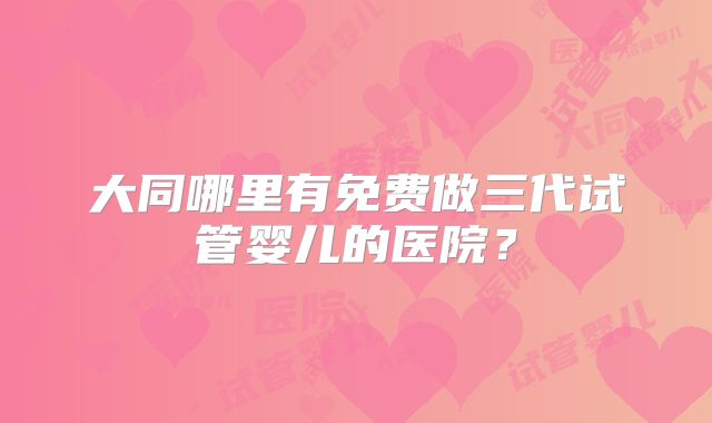 大同哪里有免费做三代试管婴儿的医院？