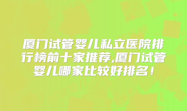 厦门试管婴儿私立医院排行榜前十家推荐,厦门试管婴儿哪家比较好排名！