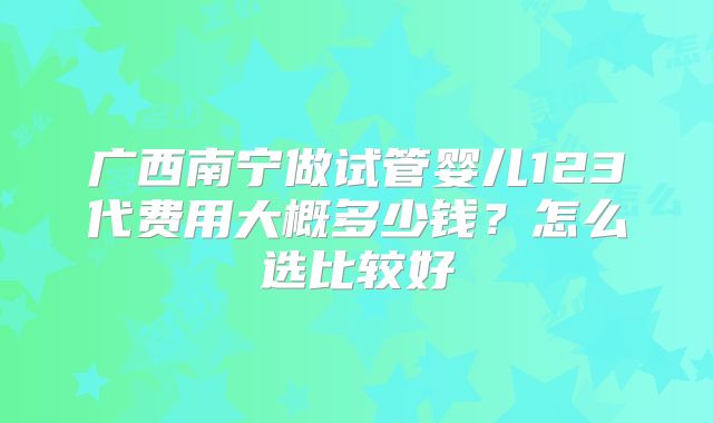广西南宁做试管婴儿123代费用大概多少钱?怎么选比较好