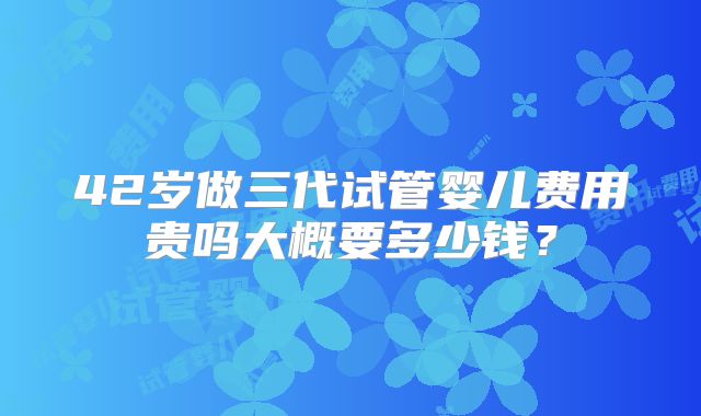 42岁做三代试管婴儿费用贵吗大概要多少钱？