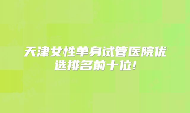 天津女性单身试管医院优选排名前十位!