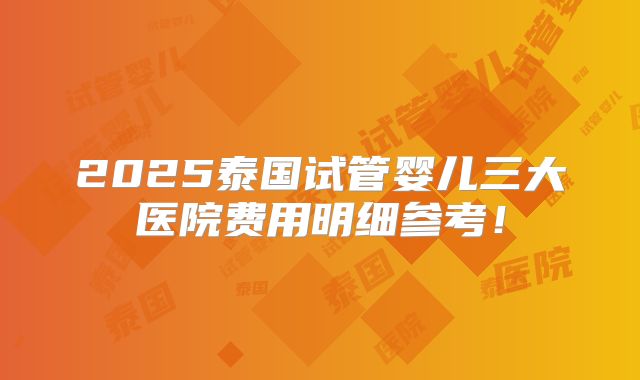 2025泰国试管婴儿三大医院费用明细参考！