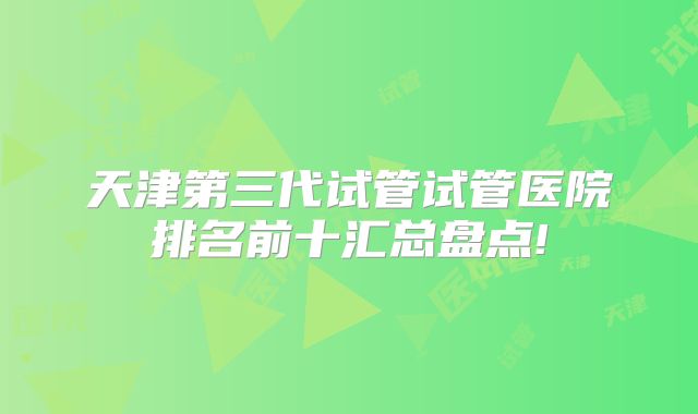 天津第三代试管试管医院排名前十汇总盘点!