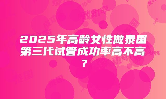 2025年高龄女性做泰国第三代试管成功率高不高？
