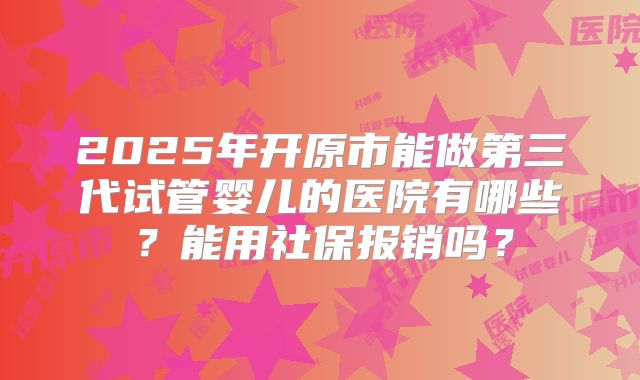 2025年开原市能做第三代试管婴儿的医院有哪些？能用社保报销吗？