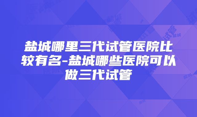 盐城哪里三代试管医院比较有名-盐城哪些医院可以做三代试管