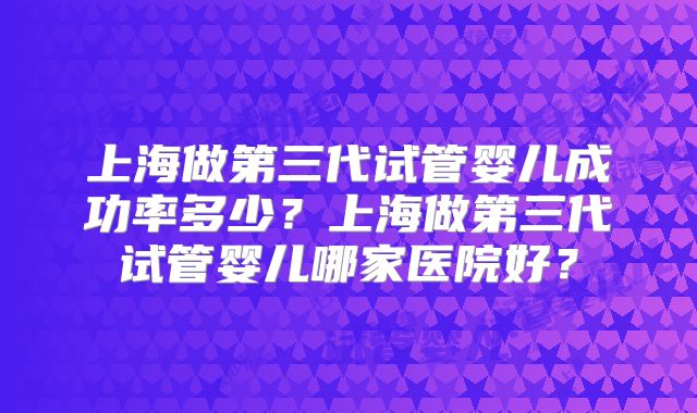 上海做第三代试管婴儿成功率多少？上海做第三代试管婴儿哪家医院好？