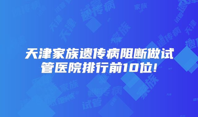 天津家族遗传病阻断做试管医院排行前10位!