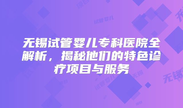 无锡试管婴儿专科医院全解析，揭秘他们的特色诊疗项目与服务