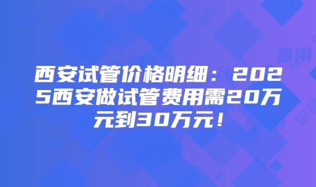 西安试管价格明细：2025西安做试管费用需20万元到30万元！