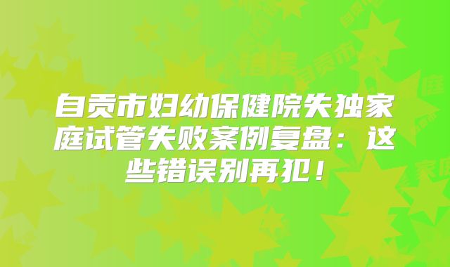 自贡市妇幼保健院失独家庭试管失败案例复盘：这些错误别再犯！