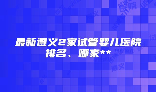 最新遵义2家试管婴儿医院排名、哪家**
