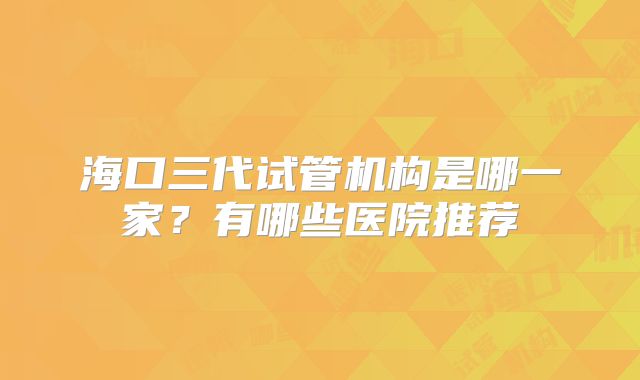 海口三代试管机构是哪一家?有哪些医院推荐