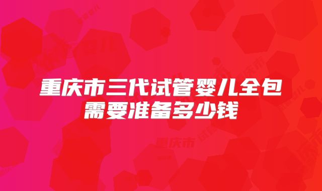 重庆市三代试管婴儿全包需要准备多少钱