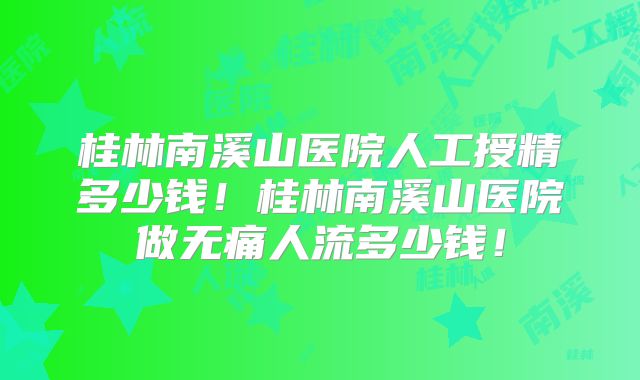 桂林南溪山医院人工授精多少钱！桂林南溪山医院做无痛人流多少钱！